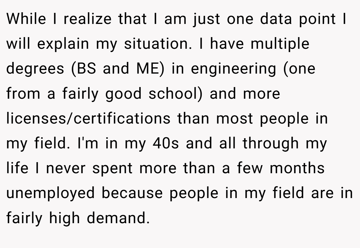 While I realize that I am just one data point I will explain my situation. I have multiple degrees (BS and ME) in engineering (one from a fairly good school) and more licenses/certifications than most people in my field. I'm in my 40s and all through my life I never spent more than a few months unemployed because people in my field are in fairly high demand. 