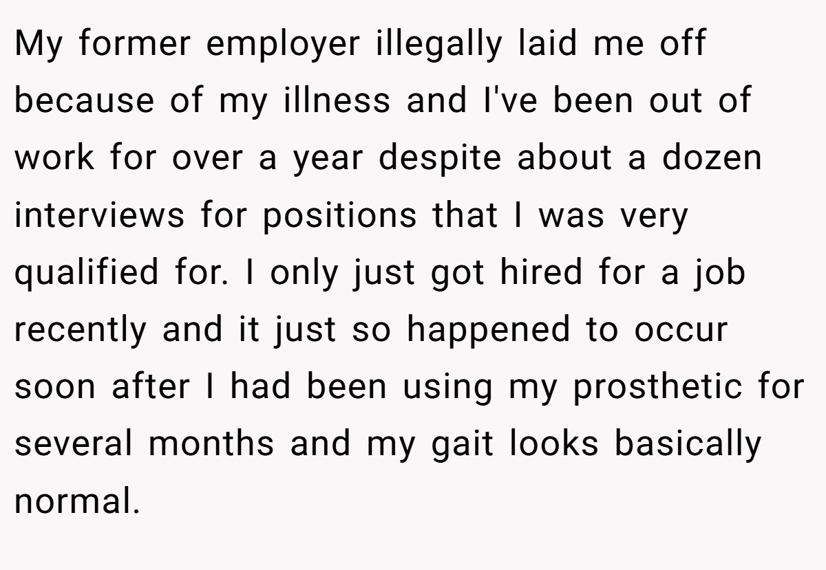 My former employer illegally laid me off because of my illness and I've been out of work for over a year despite about a dozen interviews for positions that I was very qualified for. I only just got hired for a job recently and it just so happened to occur soon after I had been using my prosthetic for several months and my gait looks basically normal.