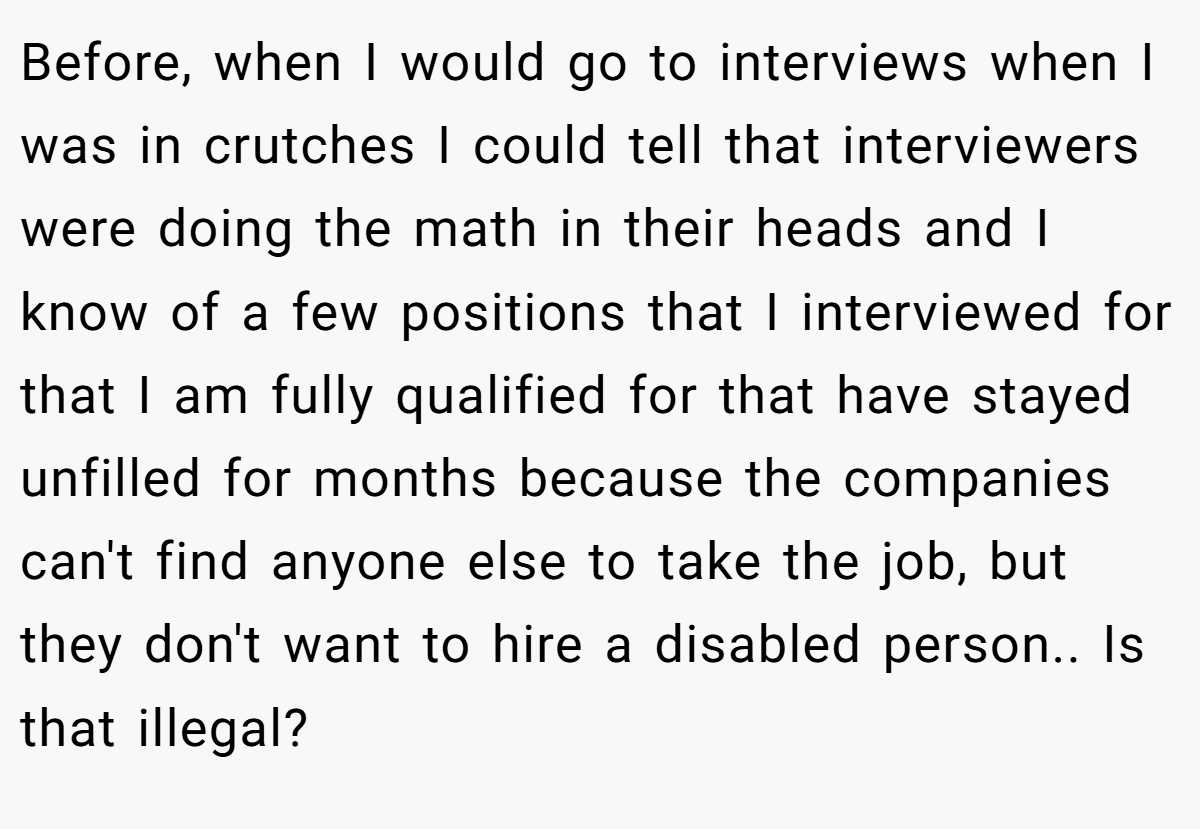 Before, when I would go to interviews when I was in crutches I could tell that interviewers were doing the math in their heads and I know of a few positions that I interviewed for that I am fully qualified for that have stayed unfilled for months because the companies can't find anyone else to take the job, but they don't want to hire a disabled person.. ​Is that illegal?