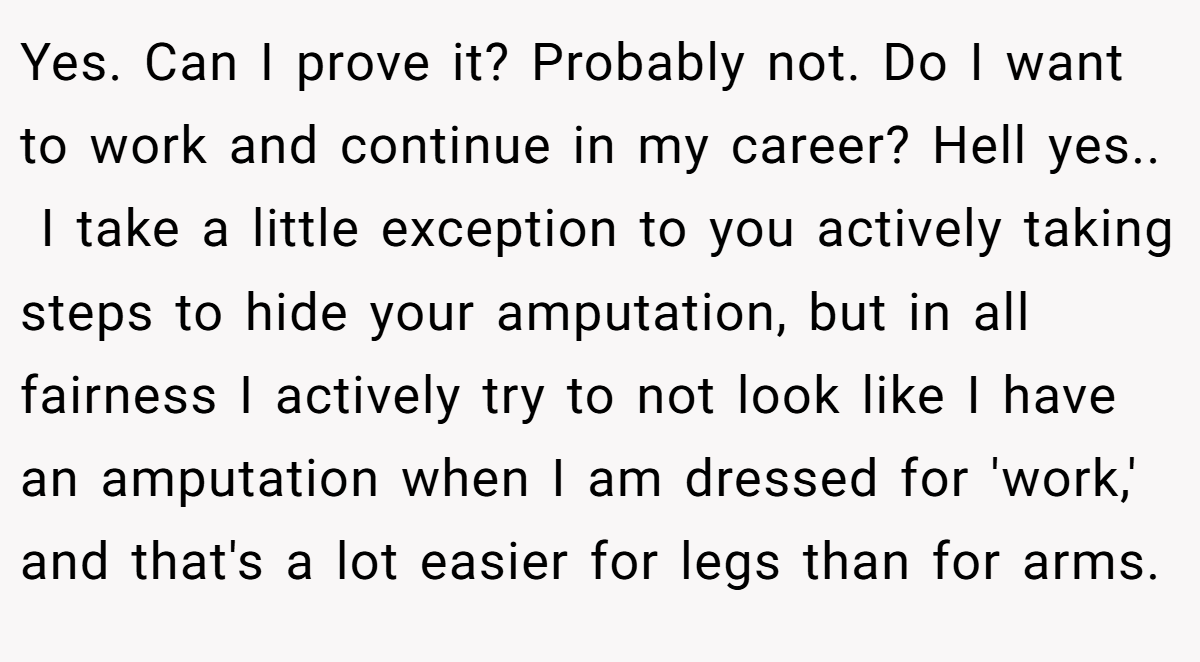 Yes. Can I prove it? Probably not. Do I want to work and continue in my career? Hell yes.. ​ I take a little exception to you actively taking steps to hide your amputation, but in all fairness I actively try to not look like I have an amputation when I am dressed for 'work,' and that's a lot easier for legs than for arms.