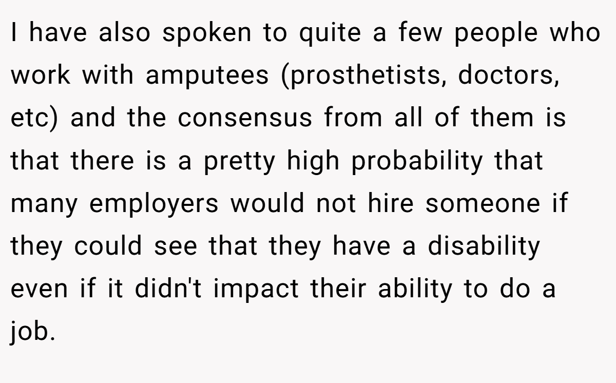 I have also spoken to quite a few people who work with amputees (prosthetists, doctors, etc) and the consensus from all of them is that there is a pretty high probability that many employers would not hire someone if they could see that they have a disability even if it didn't impact their ability to do a job.