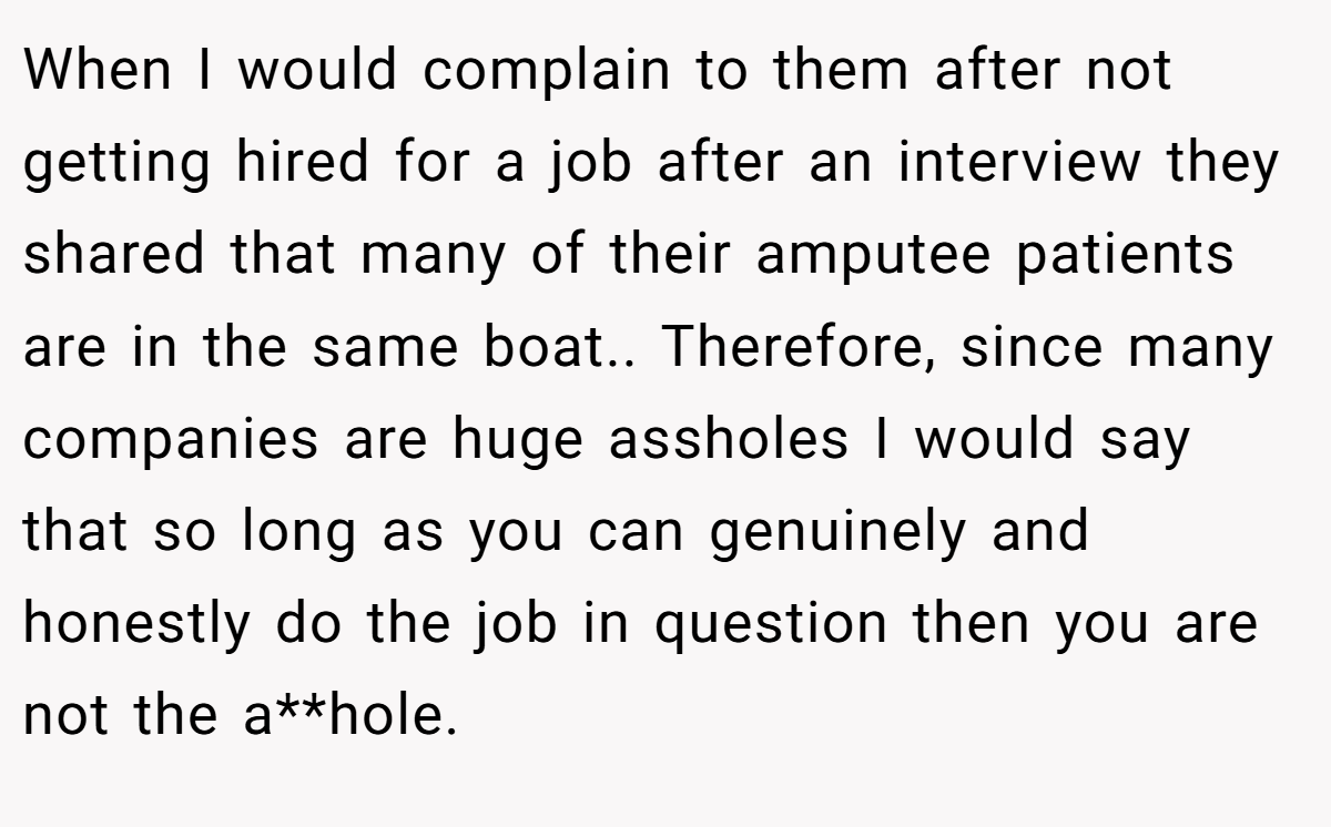 When I would complain to them after not getting hired for a job after an interview they shared that many of their amputee patients are in the same boat.. ​Therefore, since many companies are huge assholes I would say that so long as you can genuinely and honestly do the job in question then you are not the a**hole.