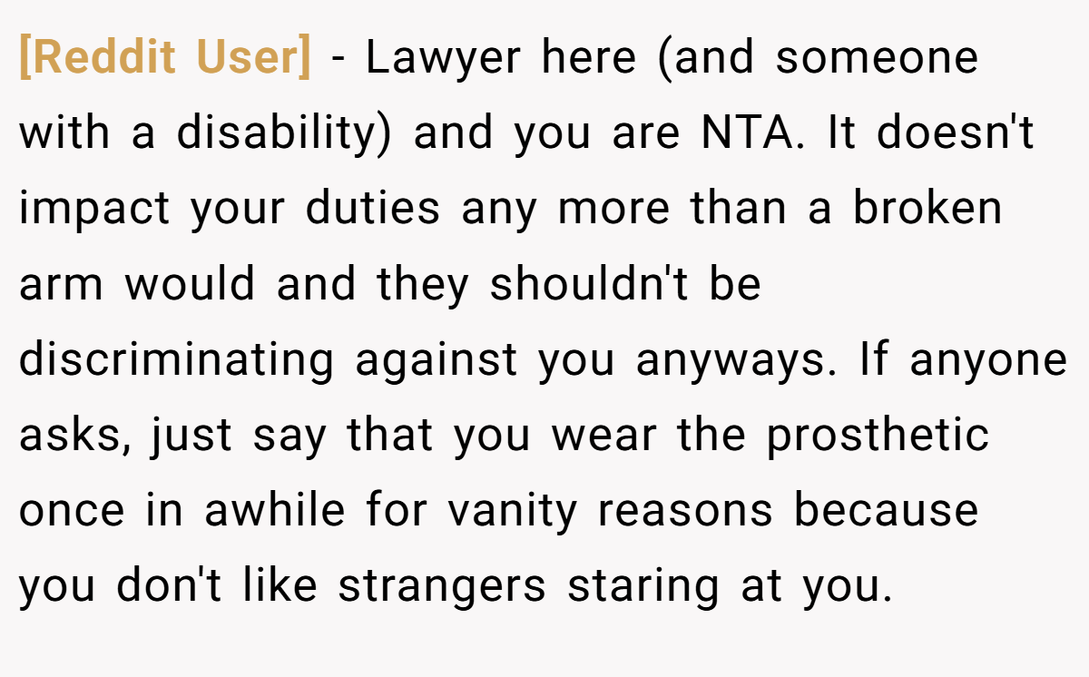 [Reddit User] − Lawyer here (and someone with a disability) and you are NTA. It doesn't impact your duties any more than a broken arm would and they shouldn't be discriminating against you anyways. If anyone asks, just say that you wear the prosthetic once in awhile for vanity reasons because you don't like strangers staring at you.