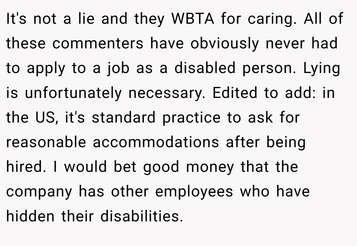 It's not a lie and they WBTA for caring. All of these commenters have obviously never had to apply to a job as a disabled person. Lying is unfortunately necessary. Edited to add: in the US, it's standard practice to ask for reasonable accommodations after being hired. I would bet good money that the company has other employees who have hidden their disabilities.