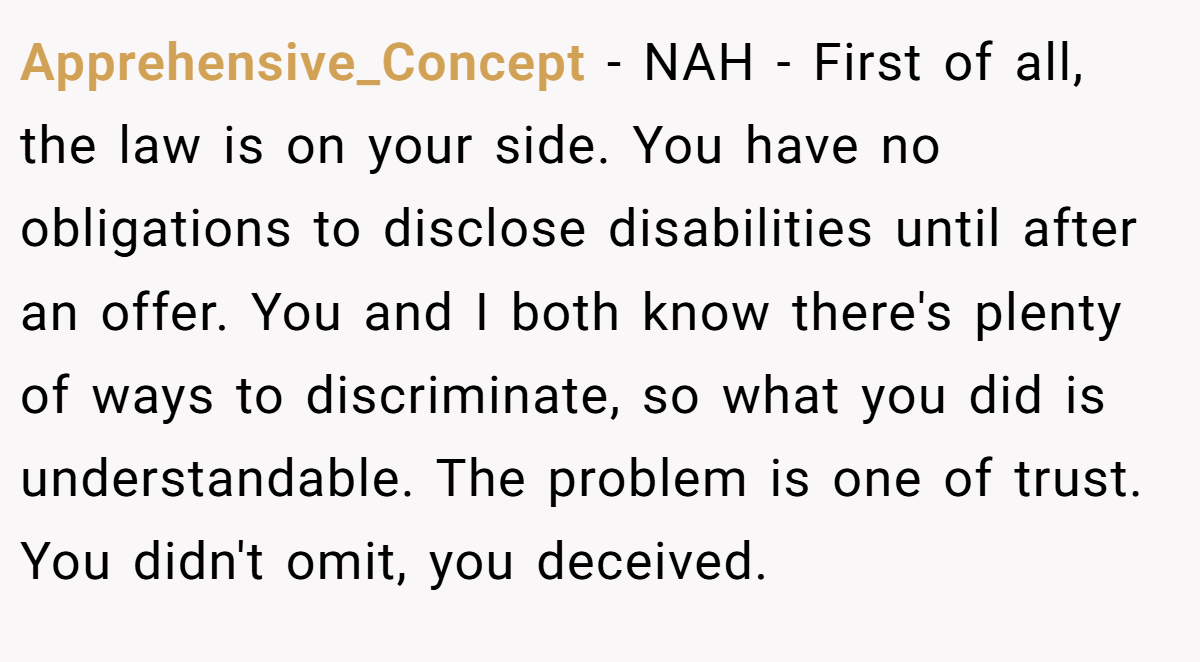 Apprehensive_Concept − NAH - First of all, the law is on your side. You have no obligations to disclose disabilities until after an offer. You and I both know there's plenty of ways to discriminate, so what you did is understandable. The problem is one of trust. You didn't omit, you deceived.