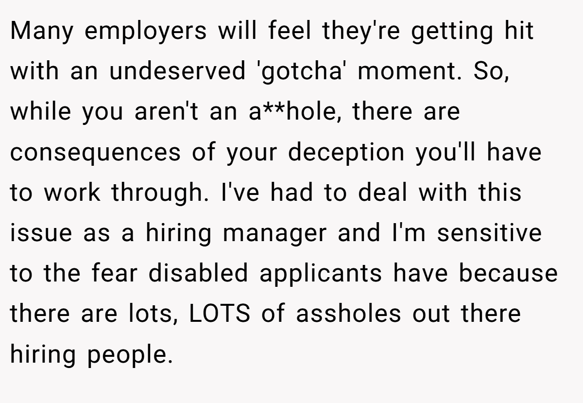 Many employers will feel they're getting hit with an undeserved 'gotcha' moment. So, while you aren't an a**hole, there are consequences of your deception you'll have to work through. I've had to deal with this issue as a hiring manager and I'm sensitive to the fear disabled applicants have because there are lots, LOTS of assholes out there hiring people.