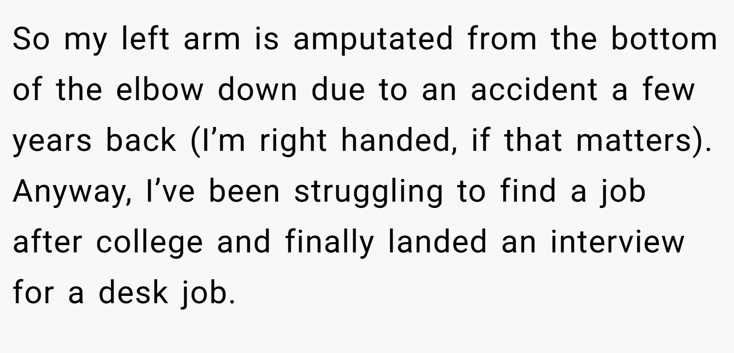 So my left arm is amputated from the bottom of the elbow down due to an accident a few years back (I’m right handed, if that matters). Anyway, I’ve been struggling to find a job after college and finally landed an interview for a desk job.