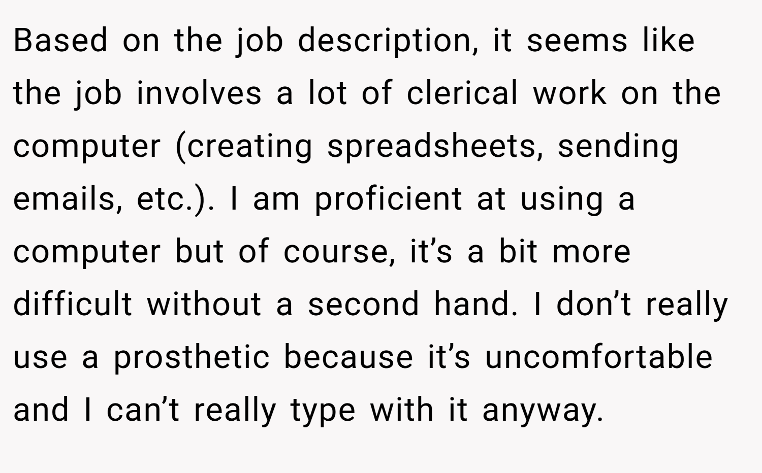 Based on the job description, it seems like the job involves a lot of clerical work on the computer (creating spreadsheets, sending emails, etc.). I am proficient at using a computer but of course, it’s a bit more difficult without a second hand. I don’t really use a prosthetic because it’s uncomfortable and I can’t really type with it anyway.