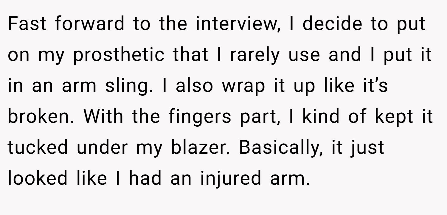 Fast forward to the interview, I decide to put on my prosthetic that I rarely use and I put it in an arm sling. I also wrap it up like it’s broken. With the fingers part, I kind of kept it tucked under my blazer. Basically, it just looked like I had an injured arm.