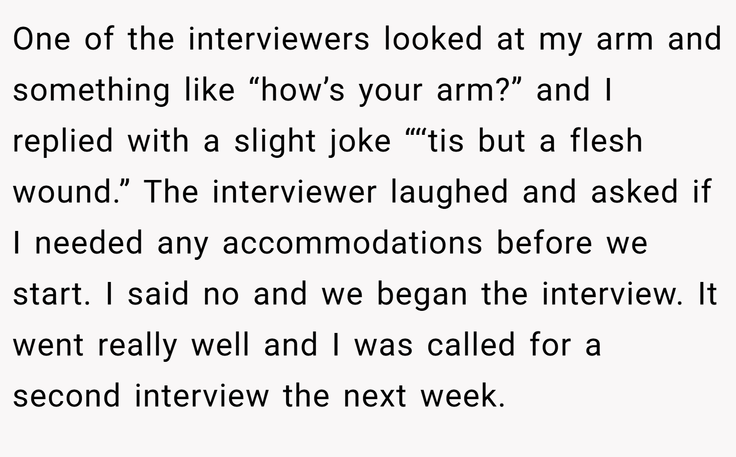 One of the interviewers looked at my arm and something like “how’s your arm?” and I replied with a slight joke “‘‘tis but a flesh wound.” The interviewer laughed and asked if I needed any accommodations before we start. I said no and we began the interview. It went really well and I was called for a second interview the next week.