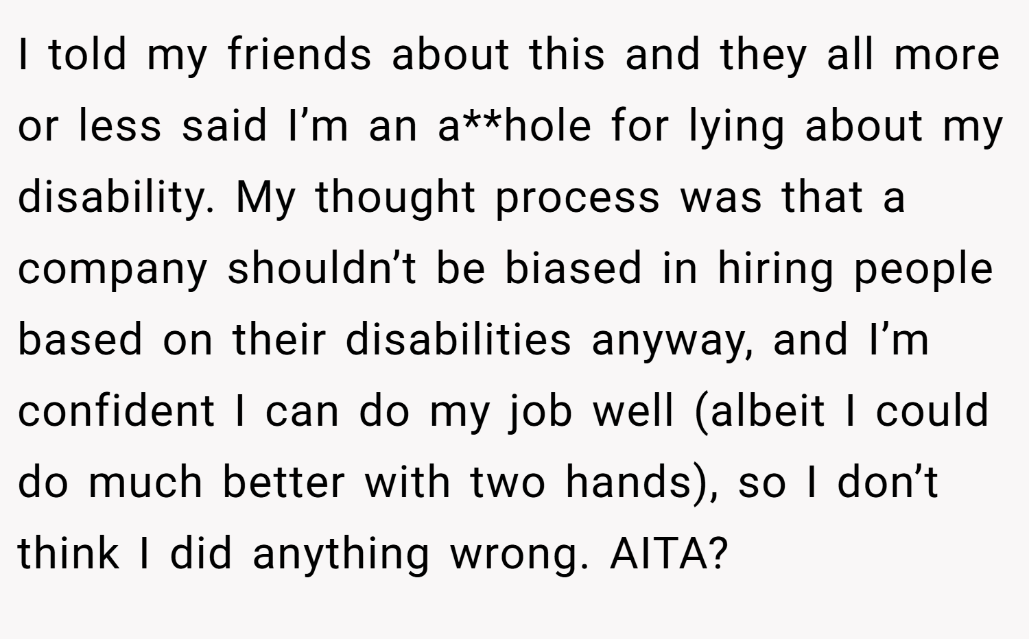 I told my friends about this and they all more or less said I’m an a**hole for lying about my disability. My thought process was that a company shouldn’t be biased in hiring people based on their disabilities anyway, and I’m confident I can do my job well (albeit I could do much better with two hands), so I don’t think I did anything wrong. AITA?