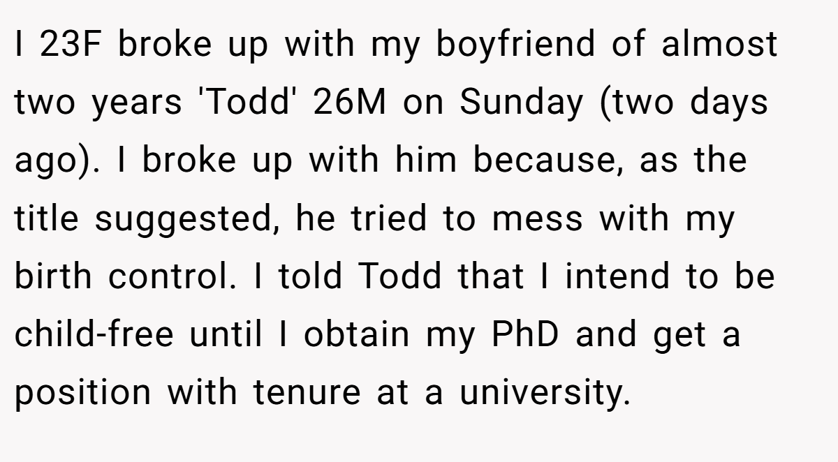 I 23F broke up with my boyfriend of almost two years 'Todd' 26M on Sunday (two days ago). I broke up with him because, as the title suggested, he tried to mess with my birth control. I told Todd that I intend to be child-free until I obtain my PhD and get a position with tenure at a university.