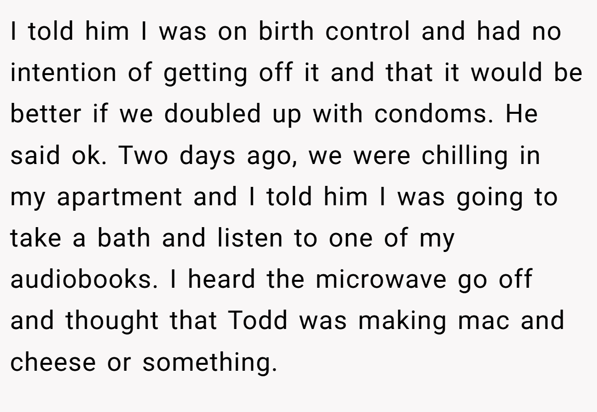 I told him I was on birth control and had no intention of getting off it and that it would be better if we doubled up with condoms. He said ok. Two days ago, we were chilling in my apartment and I told him I was going to take a bath and listen to one of my audiobooks. I heard the microwave go off and thought that Todd was making mac and cheese or something.