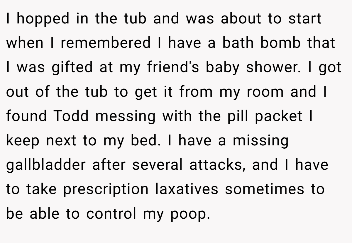 I hopped in the tub and was about to start when I remembered I have a bath bomb that I was gifted at my friend's baby shower. I got out of the tub to get it from my room and I found Todd messing with the pill packet I keep next to my bed. I have a missing gallbladder after several attacks, and I have to take prescription laxatives sometimes to be able to control my poop.