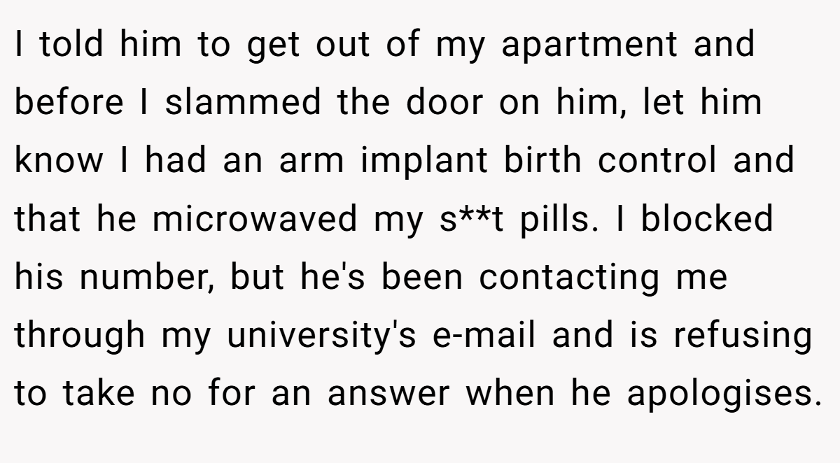 I told him to get out of my apartment and before I slammed the door on him, let him know I had an arm implant birth control and that he microwaved my s**t pills. I blocked his number, but he's been contacting me through my university's e-mail and is refusing to take no for an answer when he apologises.