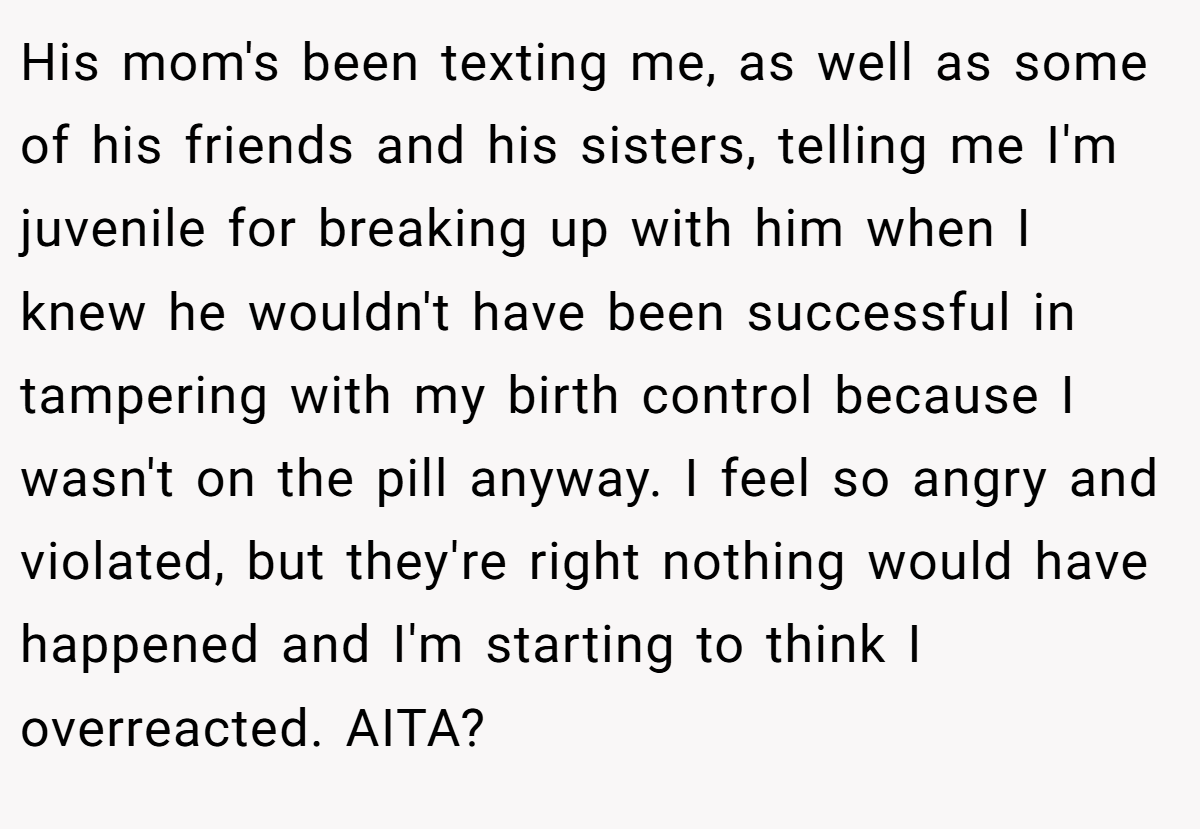 His mom's been texting me, as well as some of his friends and his sisters, telling me I'm juvenile for breaking up with him when I knew he wouldn't have been successful in tampering with my birth control because I wasn't on the pill anyway. I feel so angry and violated, but they're right nothing would have happened and I'm starting to think I overreacted. AITA?