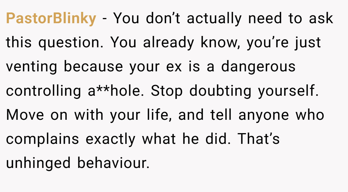 PastorBlinky - You don’t actually need to ask this question. You already know, you’re just venting because your ex is a dangerous controlling a**hole. Stop doubting yourself. Move on with your life, and tell anyone who complains exactly what he did. That’s unhinged behaviour.