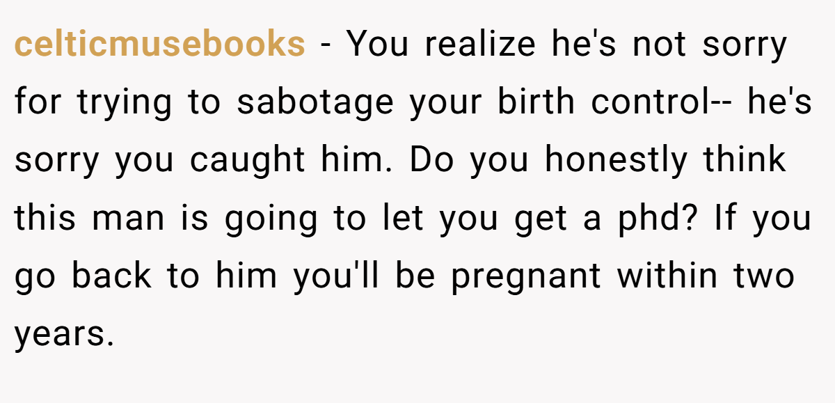 celticmusebooks - You realize he's not sorry for trying to sabotage your birth control-- he's sorry you caught him. Do you honestly think this man is going to let you get a phd? If you go back to him you'll be pregnant within two years.