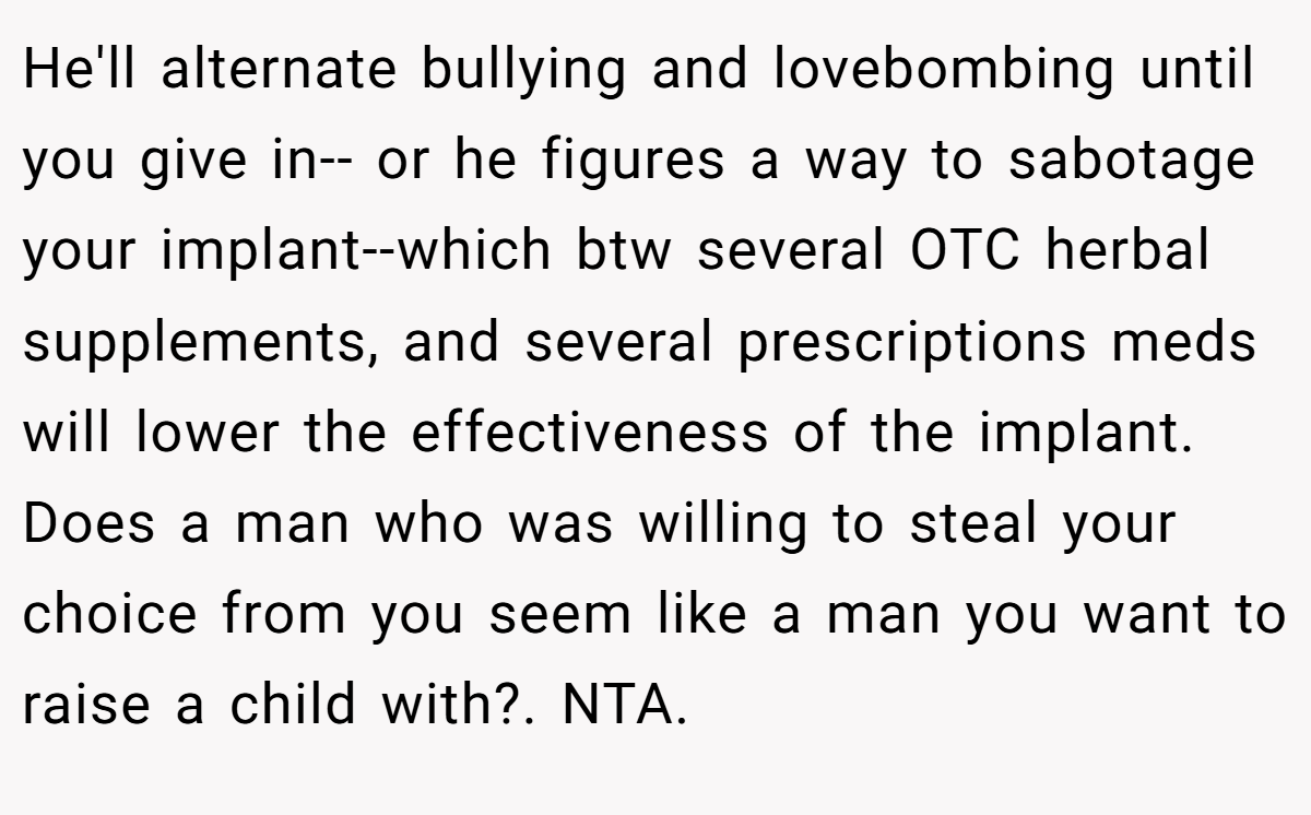 He'll alternate bullying and lovebombing until you give in-- or he figures a way to sabotage your implant--which btw several OTC herbal supplements, and several prescriptions meds will lower the effectiveness of the implant. Does a man who was willing to steal your choice from you seem like a man you want to raise a child with?. NTA.