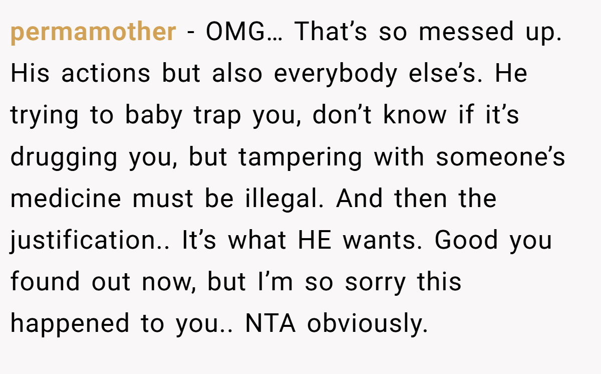 permamother - OMG… That’s so messed up. His actions but also everybody else’s. He trying to baby trap you, don’t know if it’s drugging you, but tampering with someone’s medicine must be illegal. And then the justification.. It’s what HE wants. Good you found out now, but I’m so sorry this happened to you.. NTA obviously.