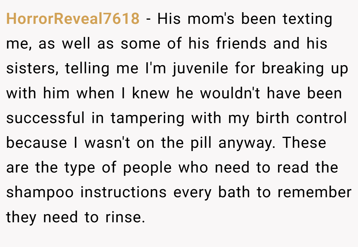 HorrorReveal7618 - His mom's been texting me, as well as some of his friends and his sisters, telling me I'm juvenile for breaking up with him when I knew he wouldn't have been successful in tampering with my birth control because I wasn't on the pill anyway. These are the type of people who need to read the shampoo instructions every bath to remember they need to rinse.