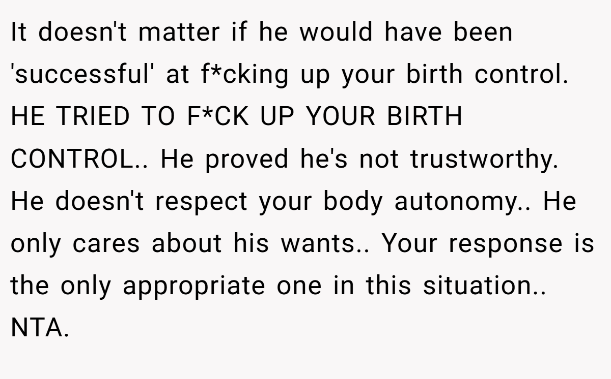 It doesn't matter if he would have been 'successful' at f*cking up your birth control. HE TRIED TO F*CK UP YOUR BIRTH CONTROL.. He proved he's not trustworthy. He doesn't respect your body autonomy.. He only cares about his wants.. Your response is the only appropriate one in this situation.. NTA.