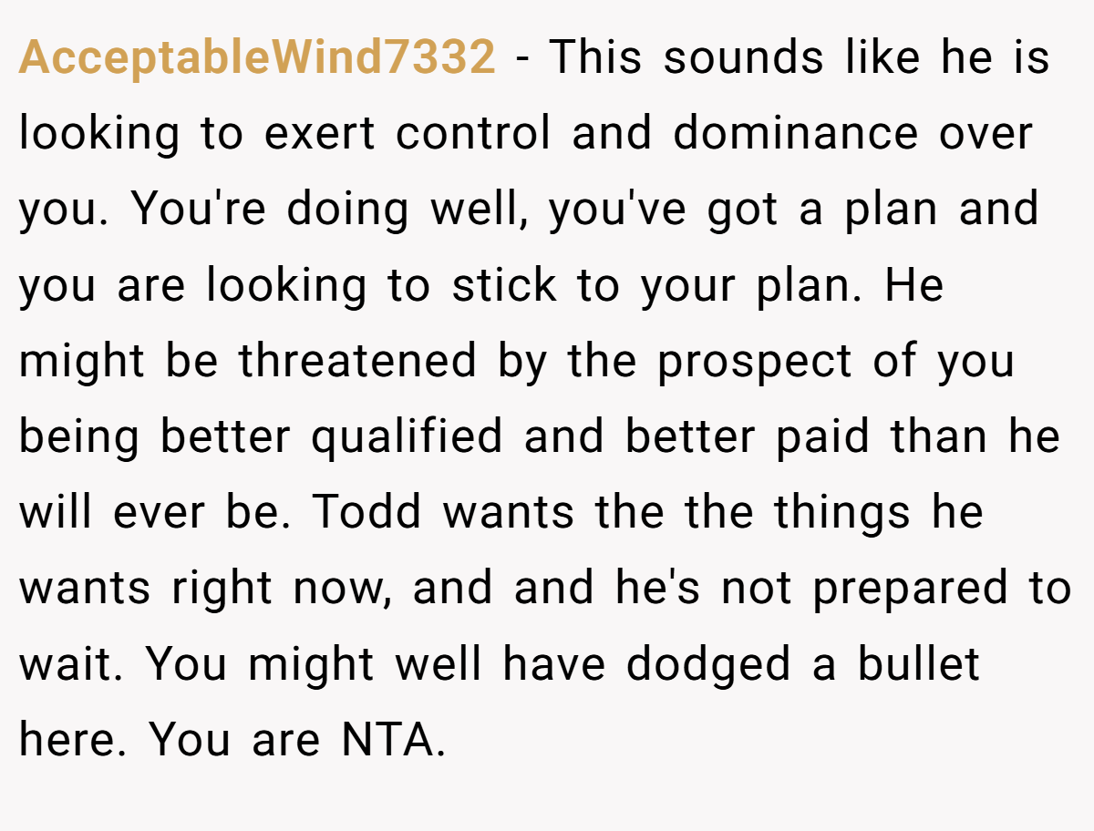 AcceptableWind7332 - This sounds like he is looking to exert control and dominance over you. You're doing well, you've got a plan and you are looking to stick to your plan. He might be threatened by the prospect of you being better qualified and better paid than he will ever be. Todd wants the the things he wants right now, and and he's not prepared to wait. You might well have dodged a bullet here. You are NTA.