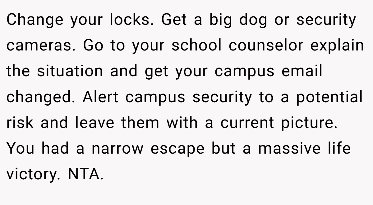 Change your locks. Get a big dog or security cameras. Go to your school counselor explain the situation and get your campus email changed. Alert campus security to a potential risk and leave them with a current picture. You had a narrow escape but a massive life victory. NTA.