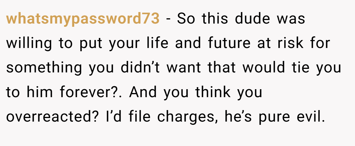 whatsmypassword73 - So this dude was willing to put your life and future at risk for something you didn’t want that would tie you to him forever?. And you think you overreacted? I’d file charges, he’s pure evil.