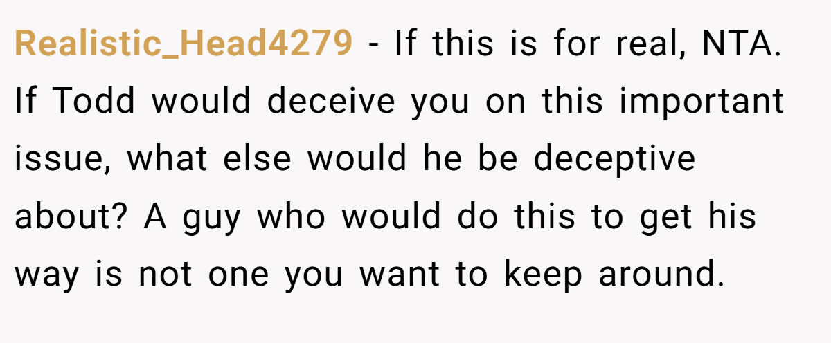 Realistic_Head4279 - If this is for real, NTA. If Todd would deceive you on this important issue, what else would he be deceptive about? A guy who would do this to get his way is not one you want to keep around.