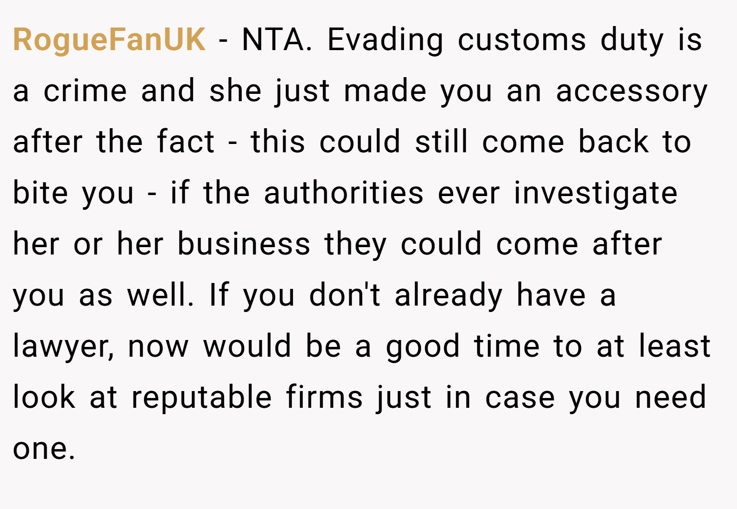 RogueFanUK − NTA. Evading customs duty is a crime and she just made you an accessory after the fact - this could still come back to bite you - if the authorities ever investigate her or her business they could come after you as well. If you don't already have a lawyer, now would be a good time to at least look at reputable firms just in case you need one.