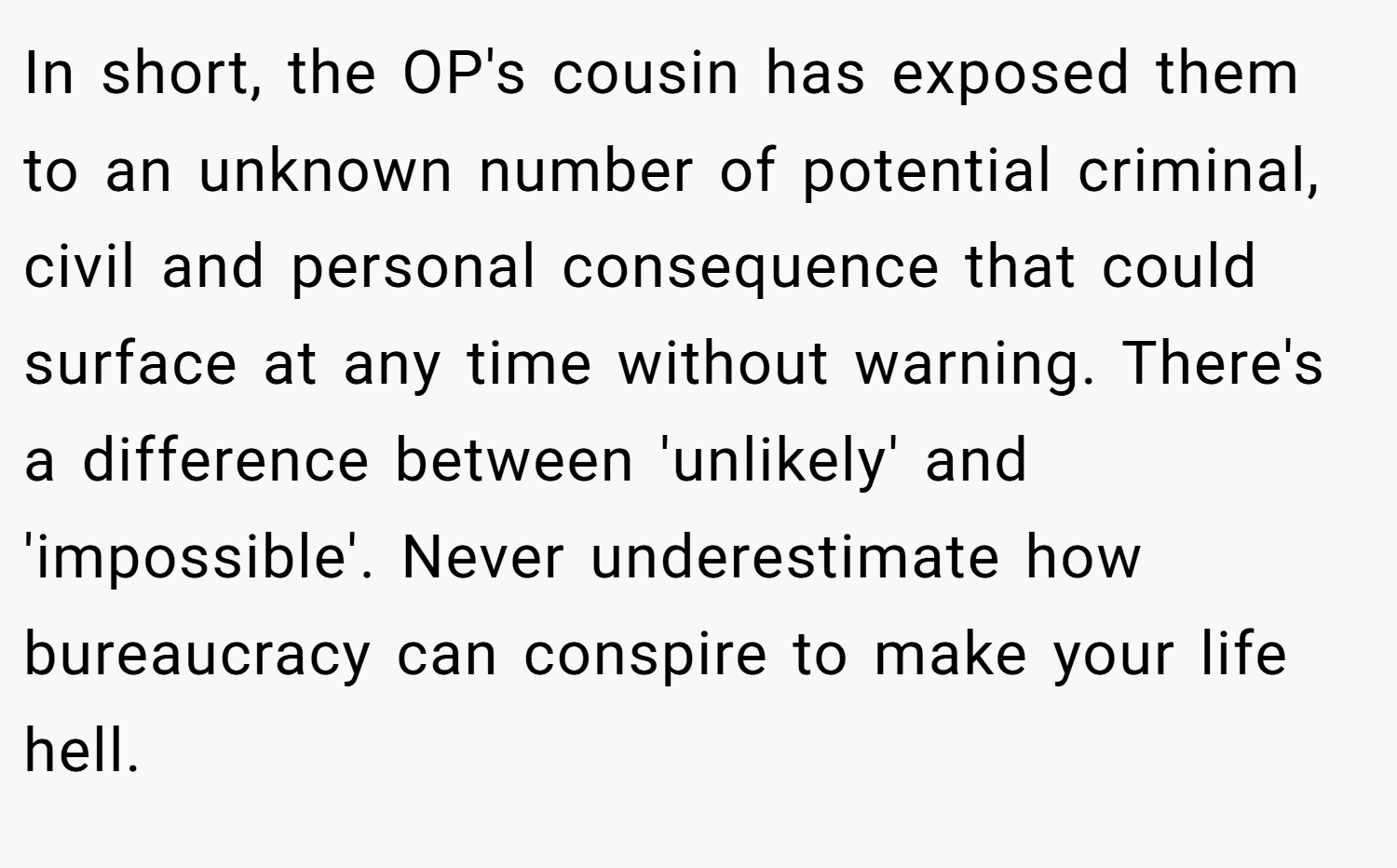 In short, the OP's cousin has exposed them to an unknown number of potential criminal, civil and personal consequence that could surface at any time without warning. There's a difference between 'unlikely' and 'impossible'. Never underestimate how bureaucracy can conspire to make your life hell.