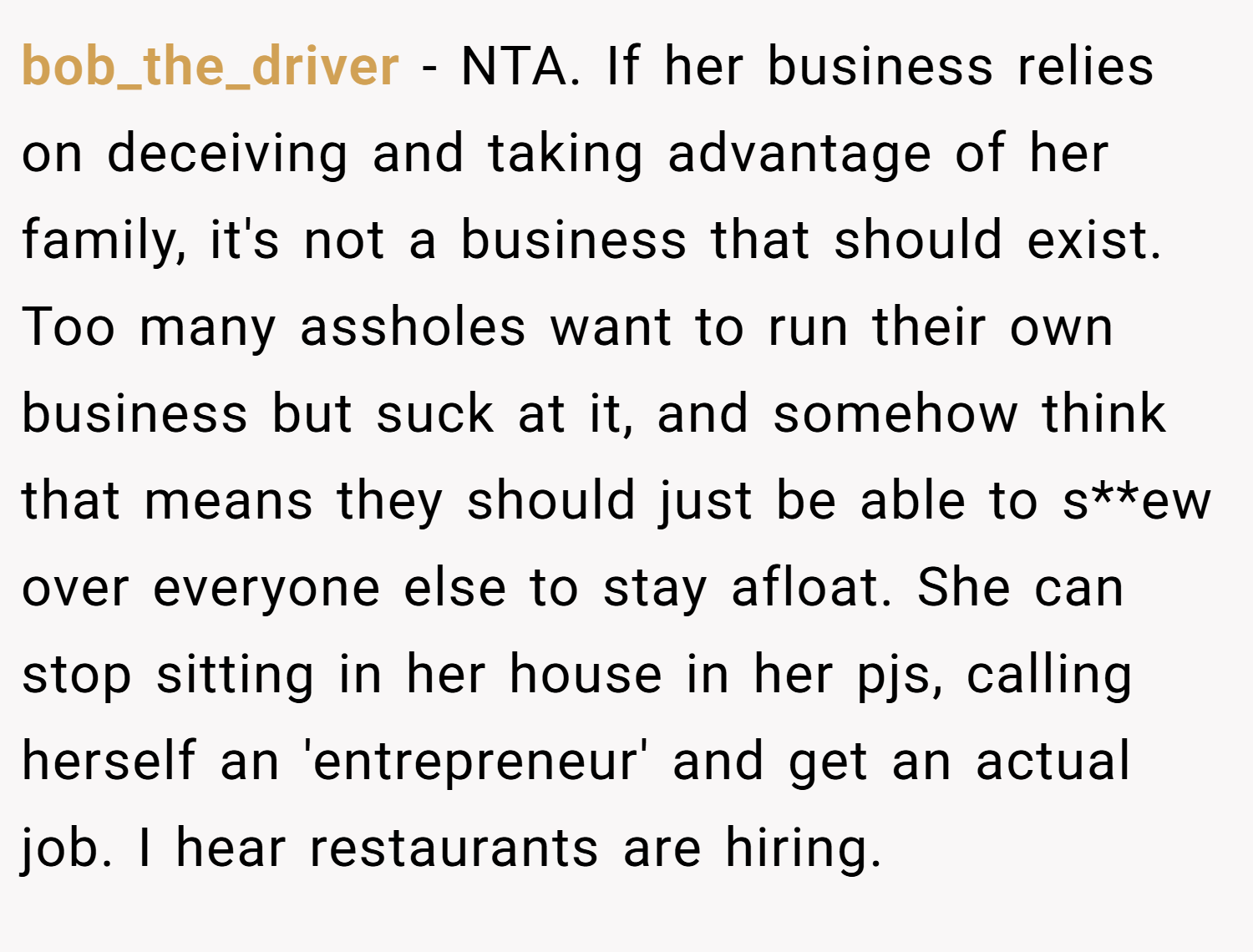 bob_the_driver − NTA. If her business relies on deceiving and taking advantage of her family, it's not a business that should exist. Too many assholes want to run their own business but suck at it, and somehow think that means they should just be able to s**ew over everyone else to stay afloat. She can stop sitting in her house in her pjs, calling herself an 'entrepreneur' and get an actual job. I hear restaurants are hiring.