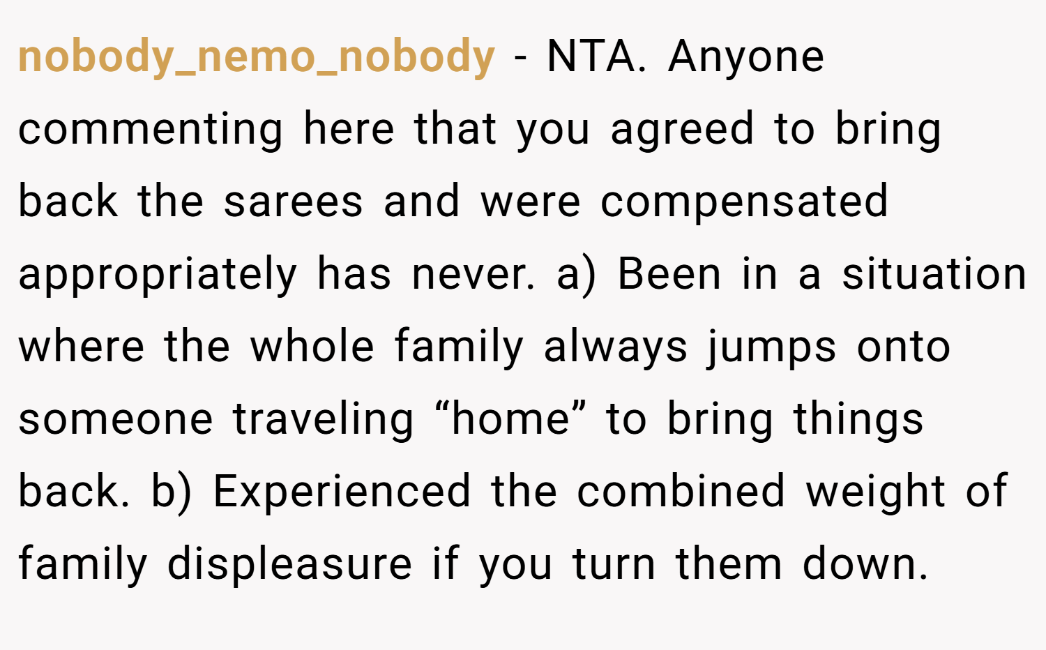 nobody_nemo_nobody − NTA. Anyone commenting here that you agreed to bring back the sarees and were compensated appropriately has never. a) Been in a situation where the whole family always jumps onto someone traveling “home” to bring things back. b) Experienced the combined weight of family displeasure if you turn them down.