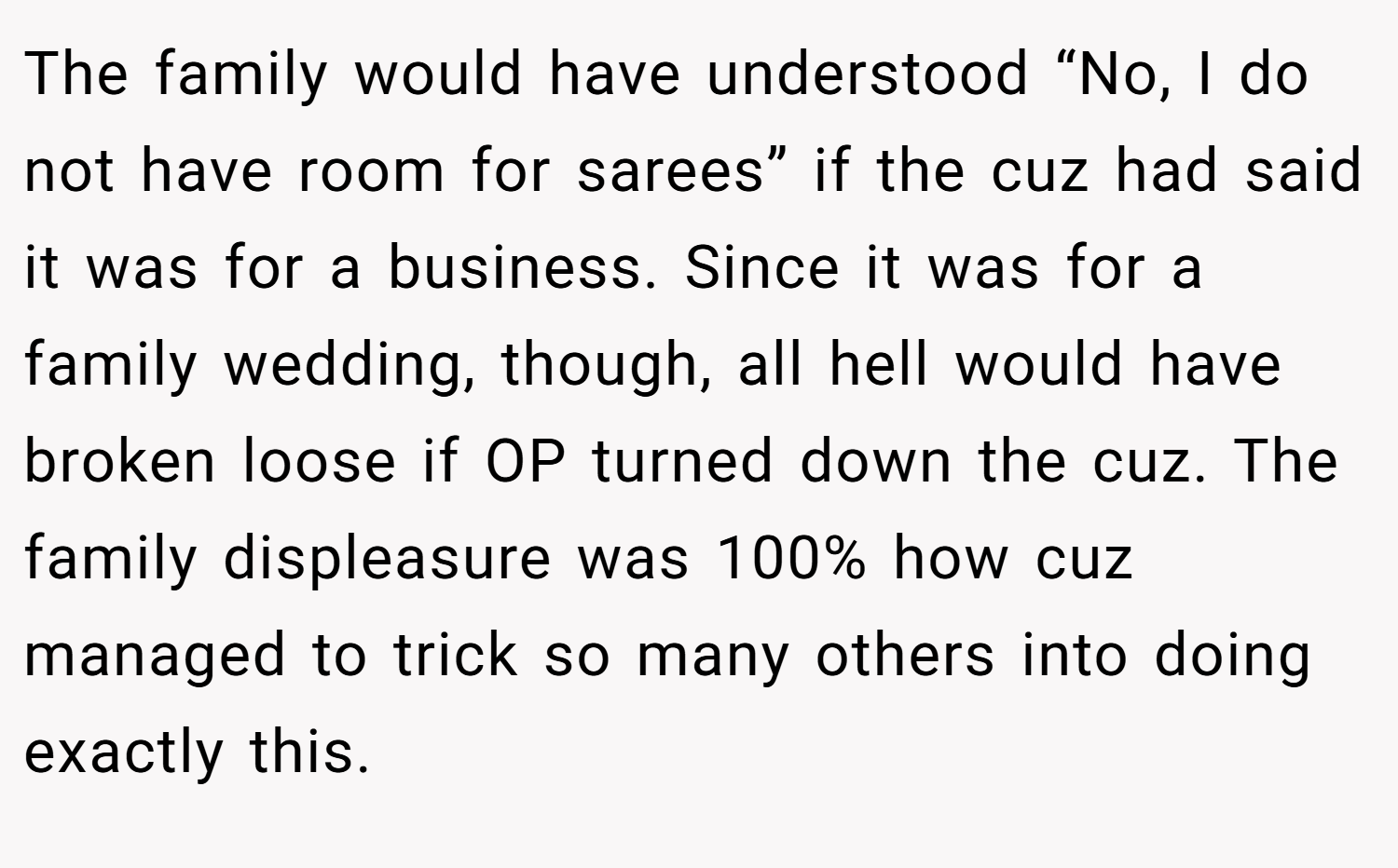 The family would have understood “No, I do not have room for sarees” if the cuz had said it was for a business. Since it was for a family wedding, though, all hell would have broken loose if OP turned down the cuz. The family displeasure was 100% how cuz managed to trick so many others into doing exactly this.