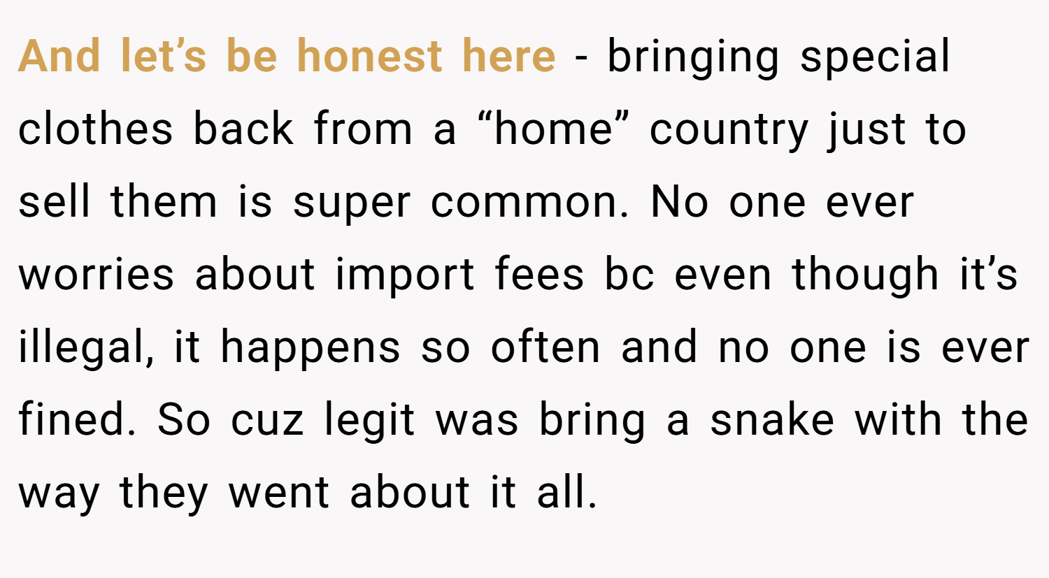 And let’s be honest here - bringing special clothes back from a “home” country just to sell them is super common. No one ever worries about import fees bc even though it’s illegal, it happens so often and no one is ever fined. So cuz legit was bring a snake with the way they went about it all.