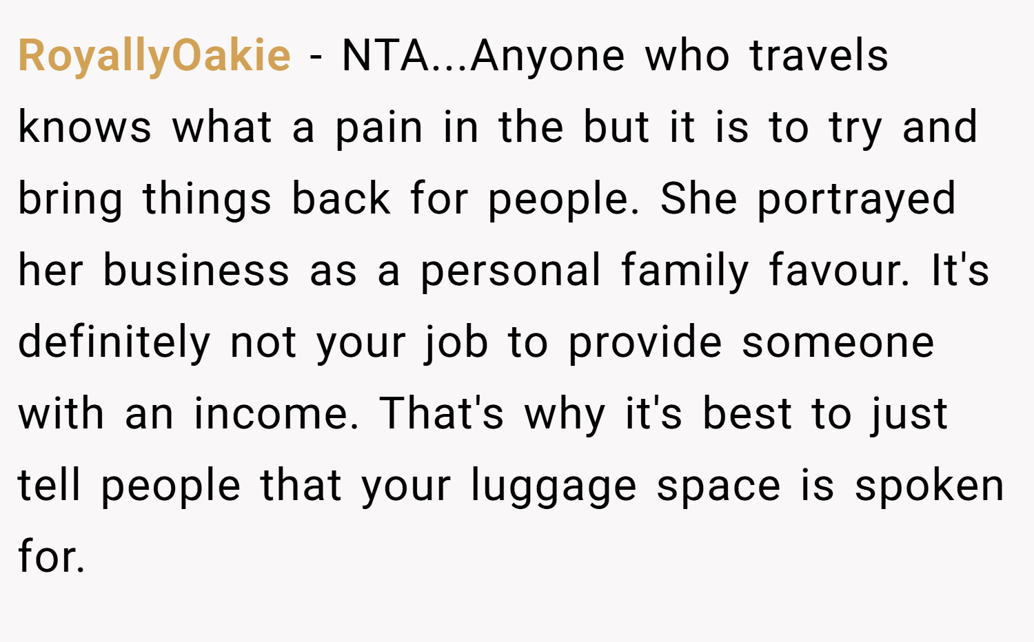 RoyallyOakie − NTA...Anyone who travels knows what a pain in the but it is to try and bring things back for people. She portrayed her business as a personal family favour. It's definitely not your job to provide someone with an income. That's why it's best to just tell people that your luggage space is spoken for.
