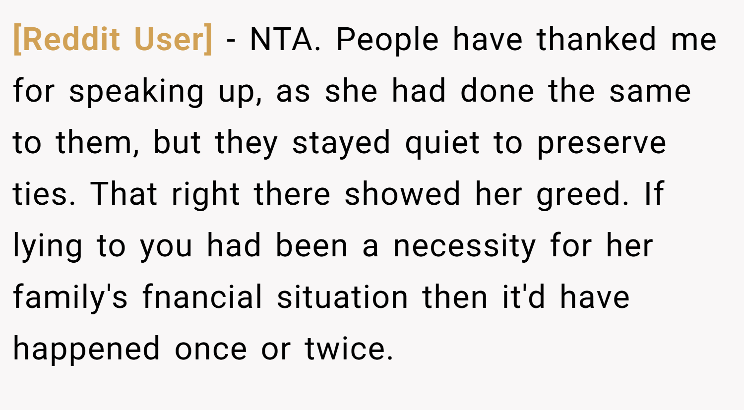 [Reddit User] − NTA. People have thanked me for speaking up, as she had done the same to them, but they stayed quiet to preserve ties. That right there showed her greed. If lying to you had been a necessity for her family's fnancial situation then it'd have happened once or twice.