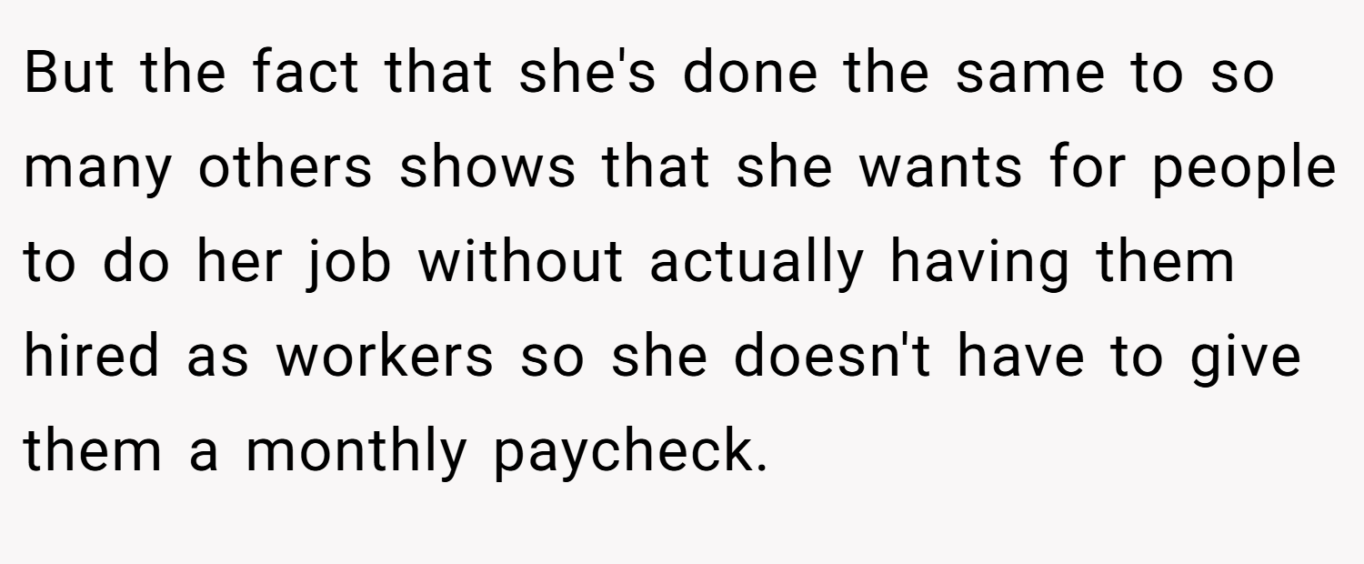But the fact that she's done the same to so many others shows that she wants for people to do her job without actually having them hired as workers so she doesn't have to give them a monthly paycheck.
