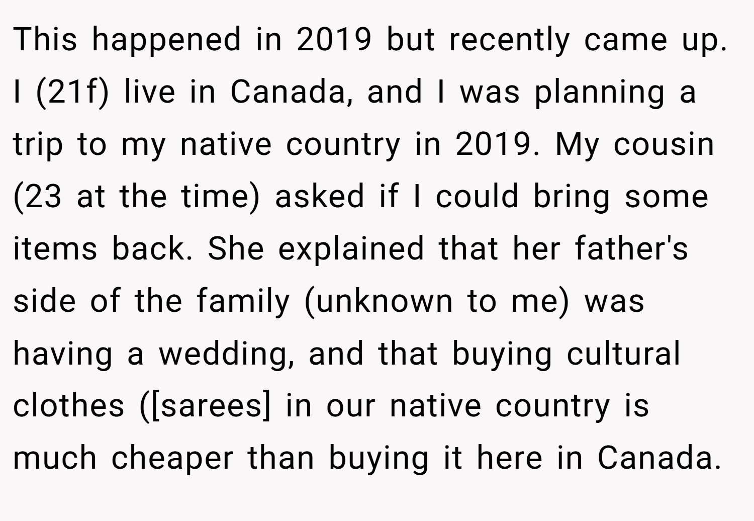 This happened in 2019 but recently came up. I (21f) live in Canada, and I was planning a trip to my native country in 2019. My cousin (23 at the time) asked if I could bring some items back. She explained that her father's side of the family (unknown to me) was having a wedding, and that buying cultural clothes ([sarees] in our native country is much cheaper than buying it here in Canada.