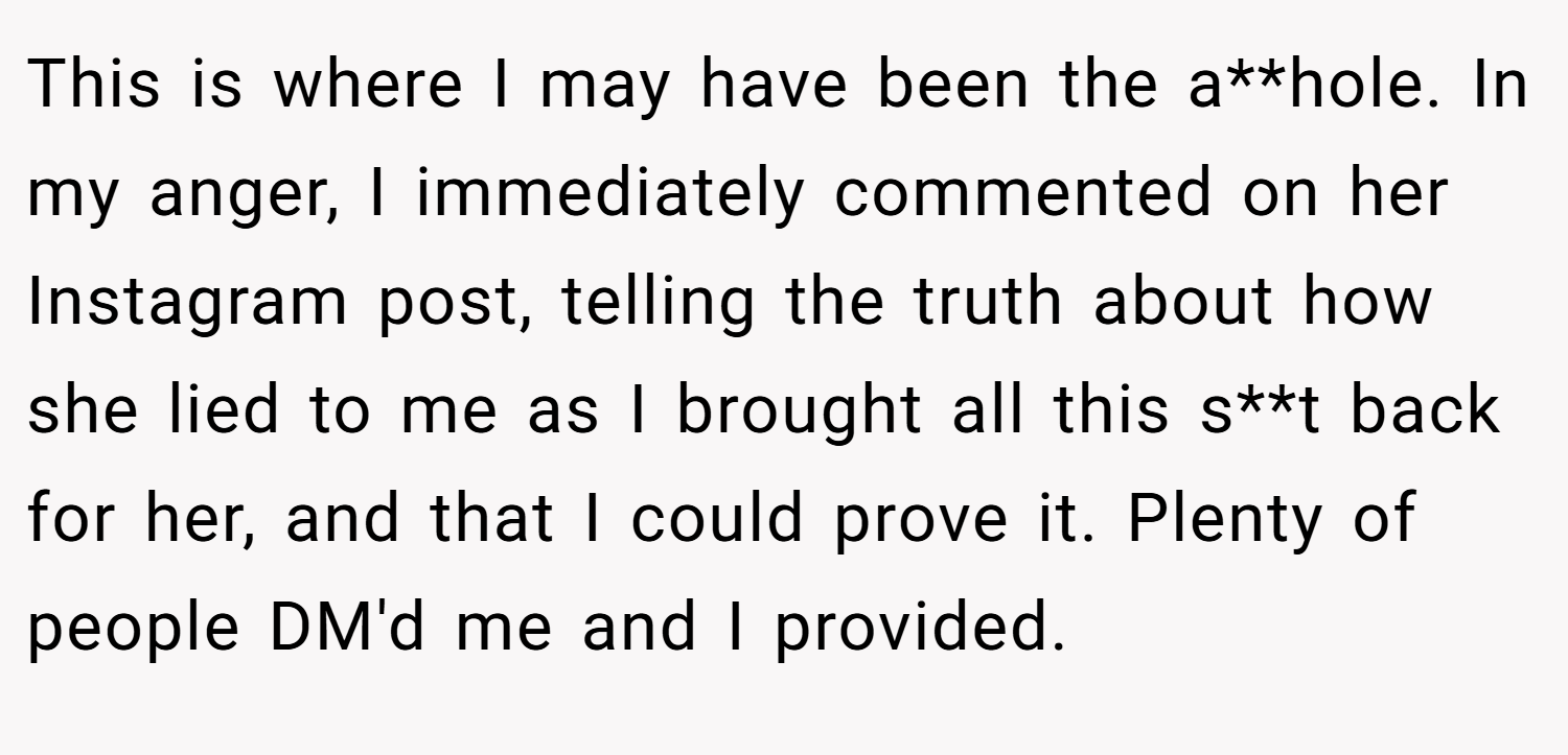 This is where I may have been the a**hole. In my anger, I immediately commented on her Instagram post, telling the truth about how she lied to me as I brought all this s**t back for her, and that I could prove it. Plenty of people DM'd me and I provided.