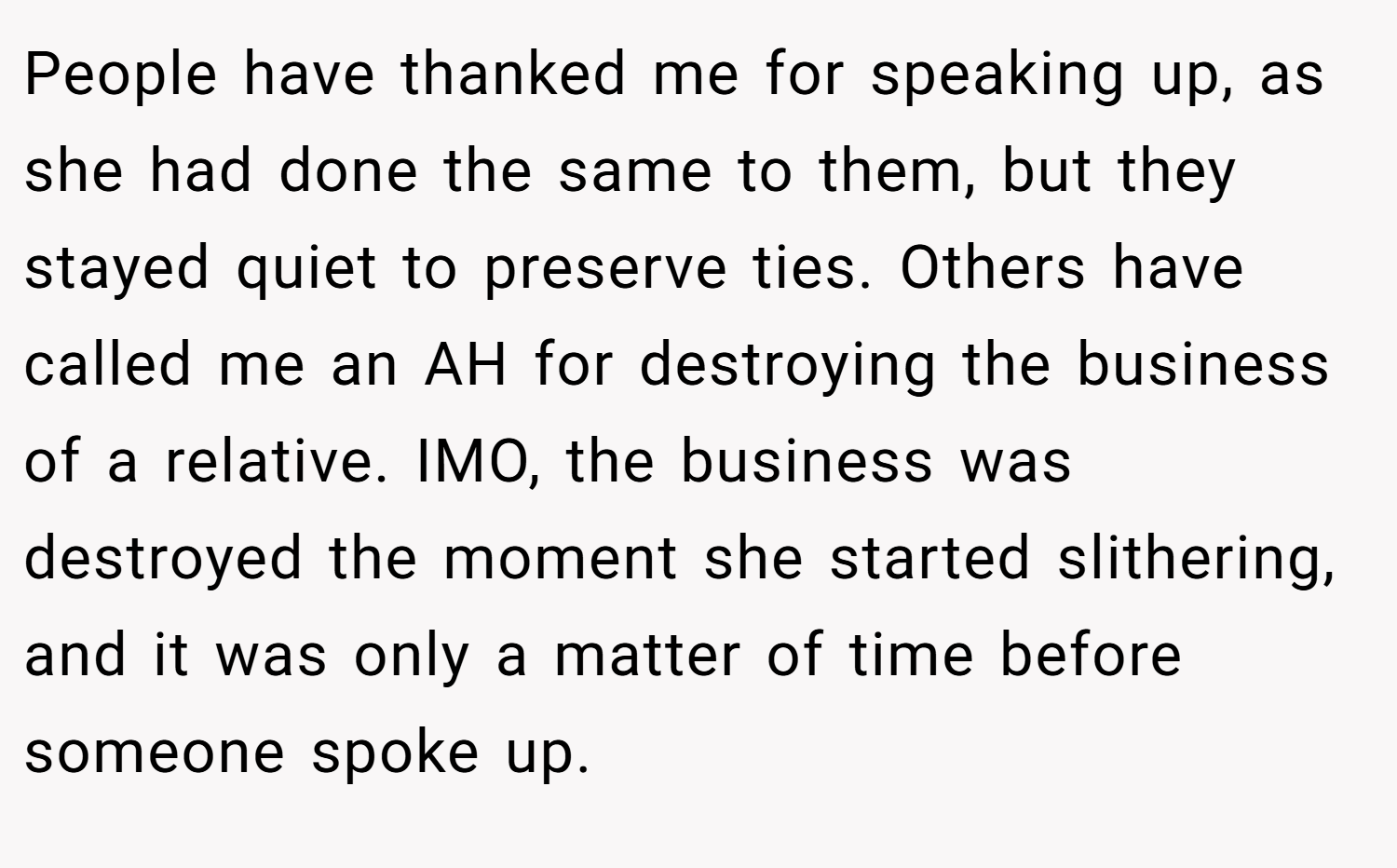 People have thanked me for speaking up, as she had done the same to them, but they stayed quiet to preserve ties. Others have called me an AH for destroying the business of a relative. IMO, the business was destroyed the moment she started slithering, and it was only a matter of time before someone spoke up.