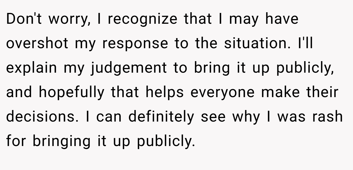 Don't worry, I recognize that I may have overshot my response to the situation. I'll explain my judgement to bring it up publicly, and hopefully that helps everyone make their decisions. I can definitely see why I was rash for bringing it up publicly.