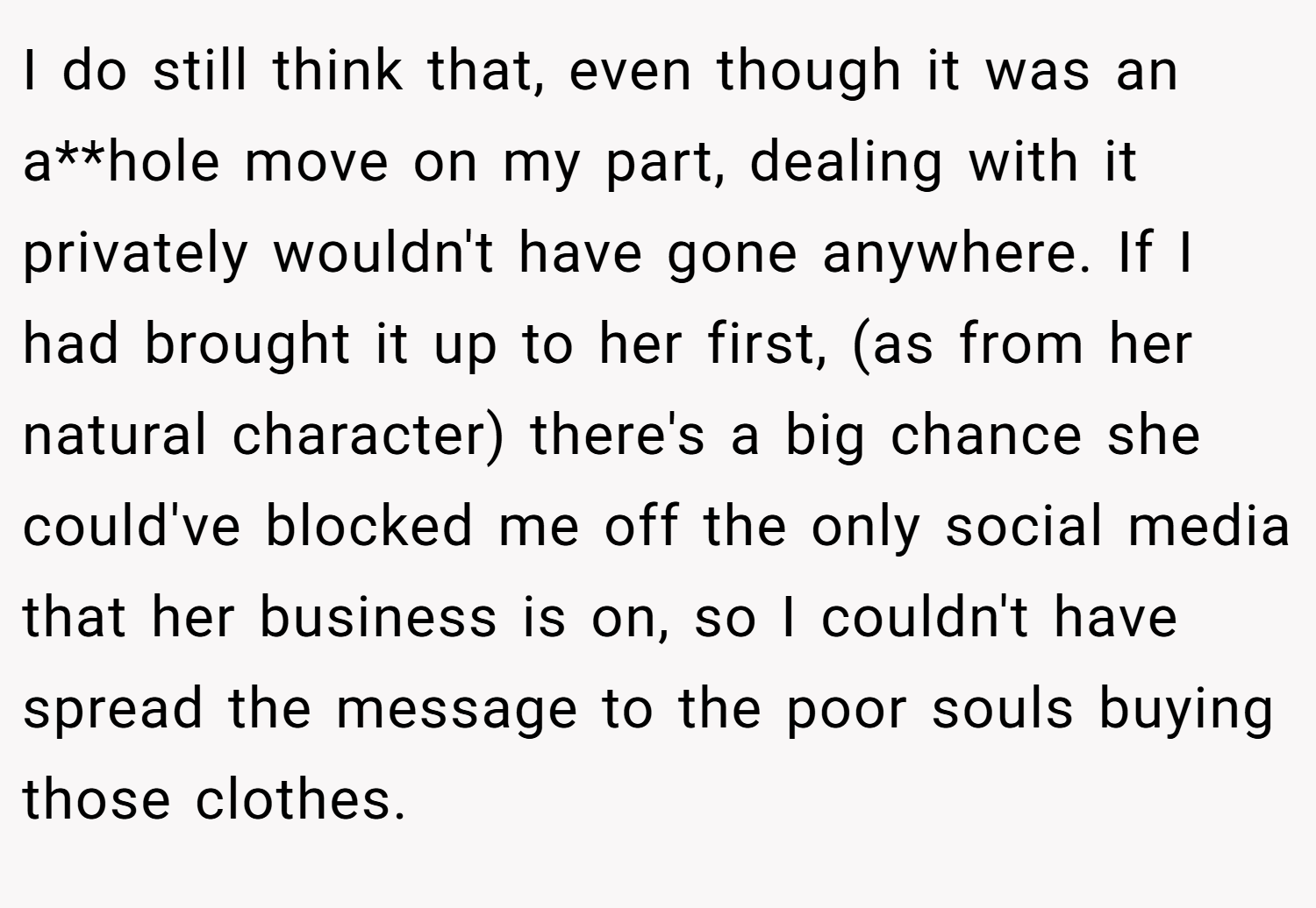I do still think that, even though it was an a**hole move on my part, dealing with it privately wouldn't have gone anywhere. If I had brought it up to her first, (as from her natural character) there's a big chance she could've blocked me off the only social media that her business is on, so I couldn't have spread the message to the poor souls buying those clothes.