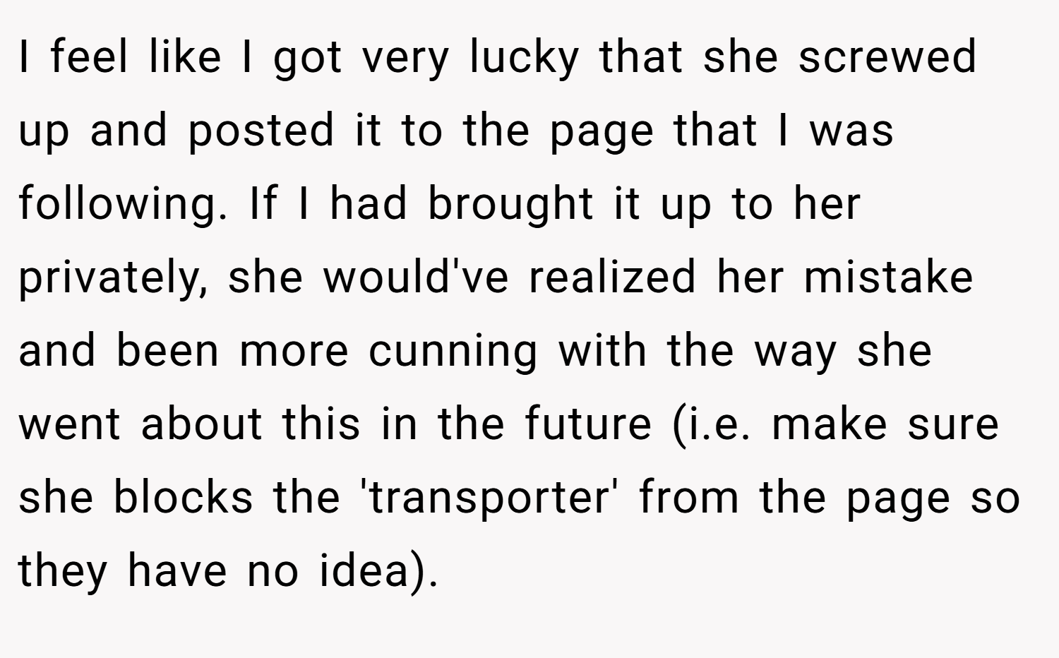 I feel like I got very lucky that she screwed up and posted it to the page that I was following. If I had brought it up to her privately, she would've realized her mistake and been more cunning with the way she went about this in the future (i.e. make sure she blocks the 'transporter' from the page so they have no idea).