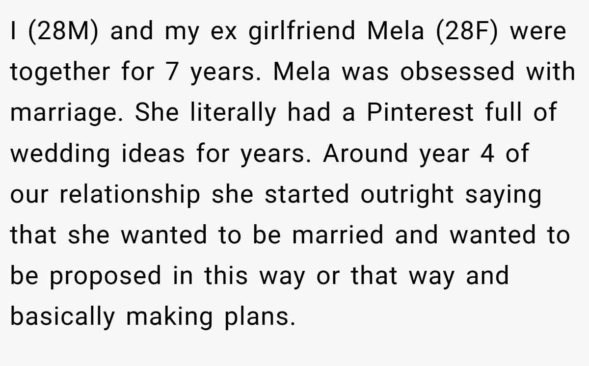 I (28M) and my ex girlfriend Mela (28F) were together for 7 years. Mela was obsessed with marriage. She literally had a Pinterest full of wedding ideas for years. Around year 4 of our relationship she started outright saying that she wanted to be married and wanted to be proposed in this way or that way and basically making plans.