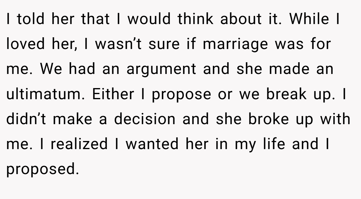 I told her that I would think about it. While I loved her, I wasn’t sure if marriage was for me. We had an argument and she made an ultimatum. Either I propose or we break up. I didn’t make a decision and she broke up with me. I realized I wanted her in my life and I proposed.