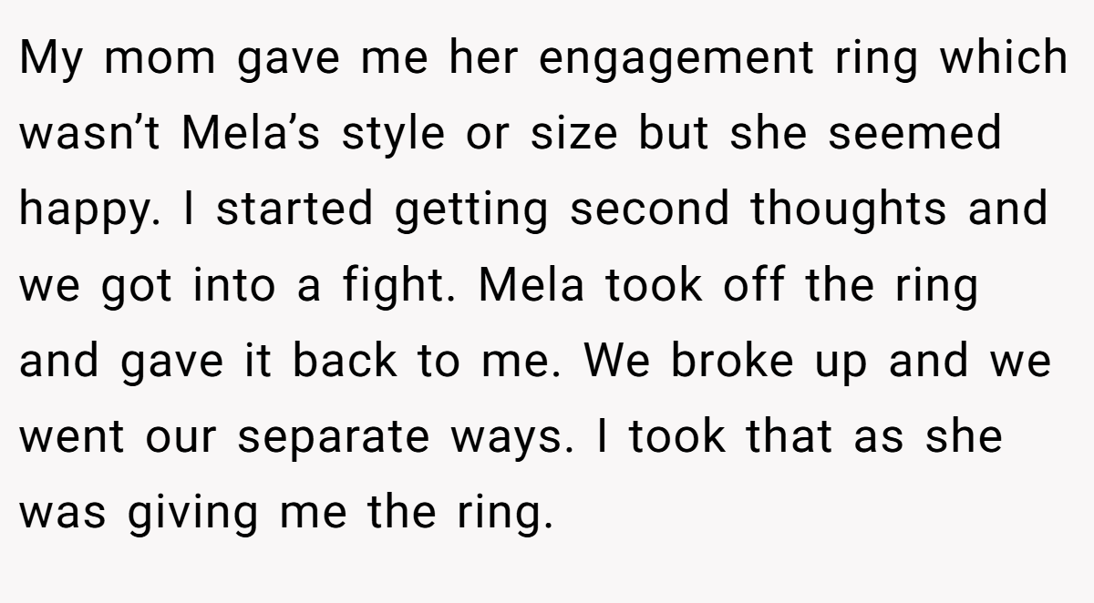 My mom gave me her engagement ring which wasn’t Mela’s style or size but she seemed happy. I started getting second thoughts and we got into a fight. Mela took off the ring and gave it back to me. We broke up and we went our separate ways. I took that as she was giving me the ring.