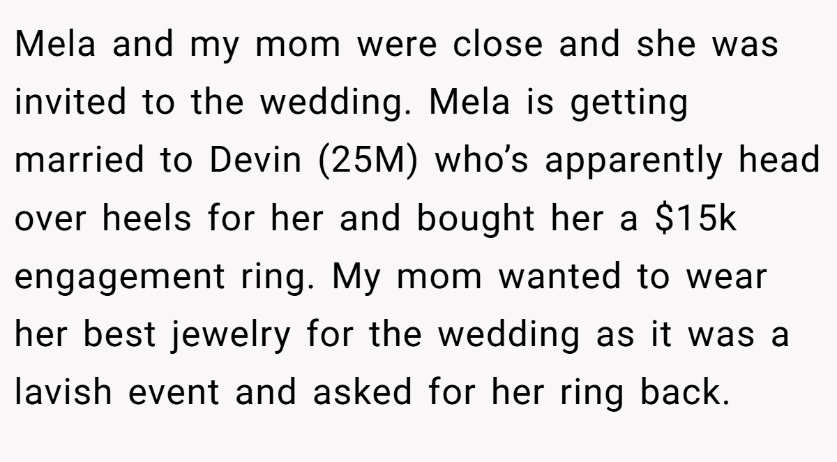 Mela and my mom were close and she was invited to the wedding. Mela is getting married to Devin (25M) who’s apparently head over heels for her and bought her a $15k engagement ring. My mom wanted to wear her best jewelry for the wedding as it was a lavish event and asked for her ring back.