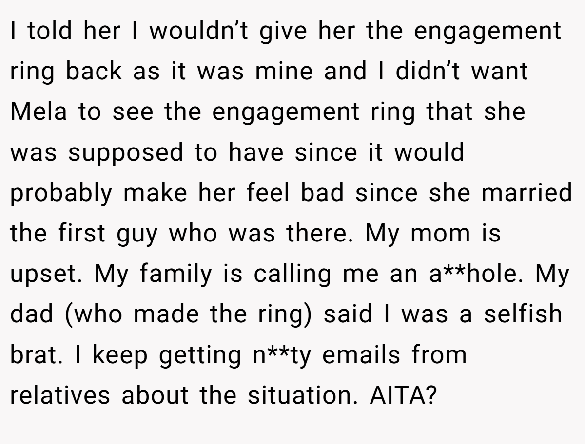 I told her I wouldn’t give her the engagement ring back as it was mine and I didn’t want Mela to see the engagement ring that she was supposed to have since it would probably make her feel bad since she married the first guy who was there. My mom is upset. My family is calling me an a**hole. My dad (who made the ring) said I was a selfish brat. I keep getting n**ty emails from relatives about the situation. AITA?